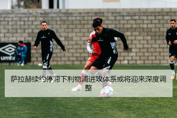 萨拉赫续约停滞下利物浦进攻体系或将迎来深度调整