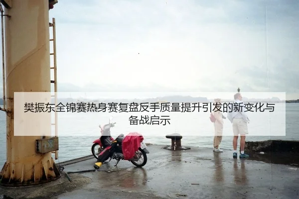 樊振东全锦赛热身赛复盘反手质量提升引发的新变化与备战启示