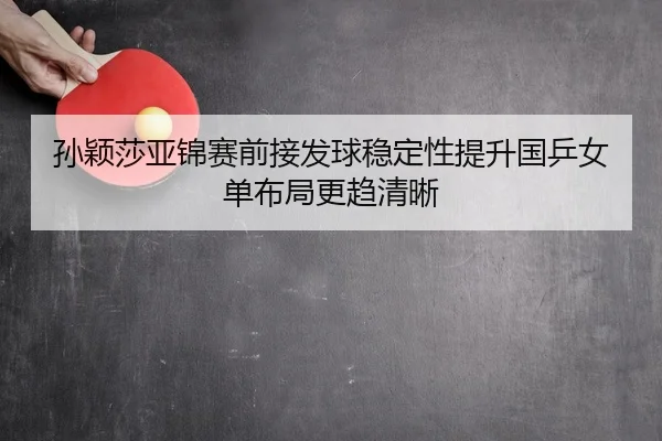 孙颖莎亚锦赛前接发球稳定性提升国乒女单布局更趋清晰