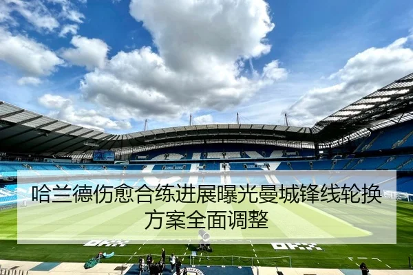 哈兰德伤愈合练进展曝光曼城锋线轮换方案全面调整